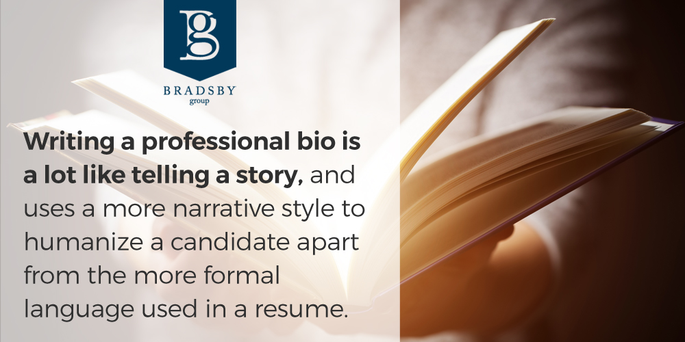 4 excellent tips for working with a recruiter during your job search - Bradsby Group Writing a professional bio is a lot like telling a story, and uses a more narrative style to humanize a candidate apart from the more formal language used in a resume.