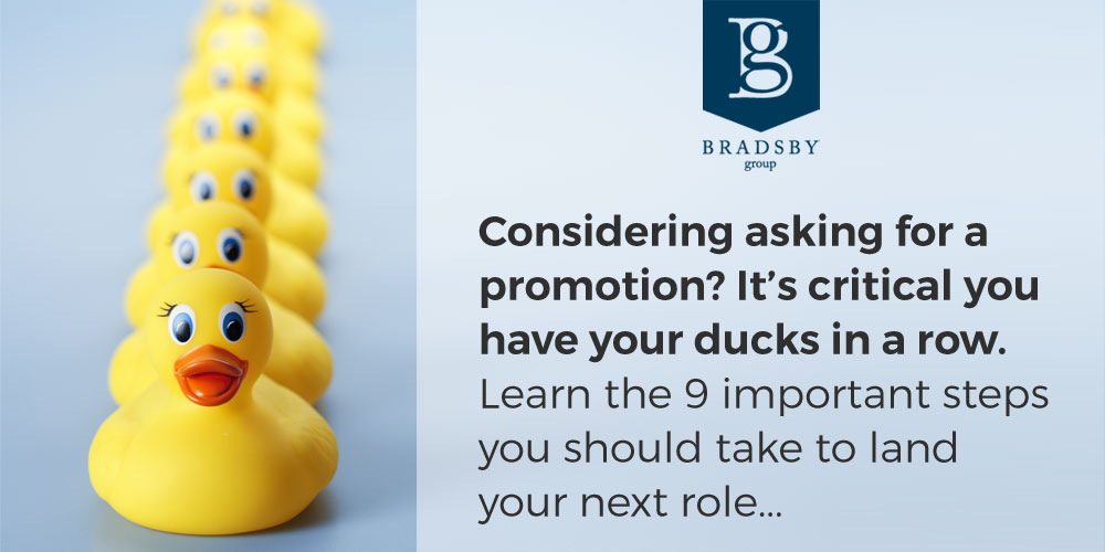 - Bradsby Group Considering asking for a promotion? It's critical you have your ducks in a row. Learn the 9 important steps you should take to land your next dream career role.