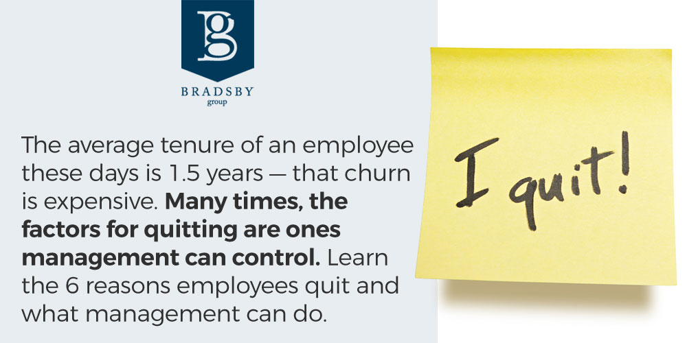 - Bradsby Group The average tenure of an employee these days is 1.5 years — that churn is expensive. Many times, the factors for quitting are ones management can control. Learn the 6 reasons why employees quit and what management can do.