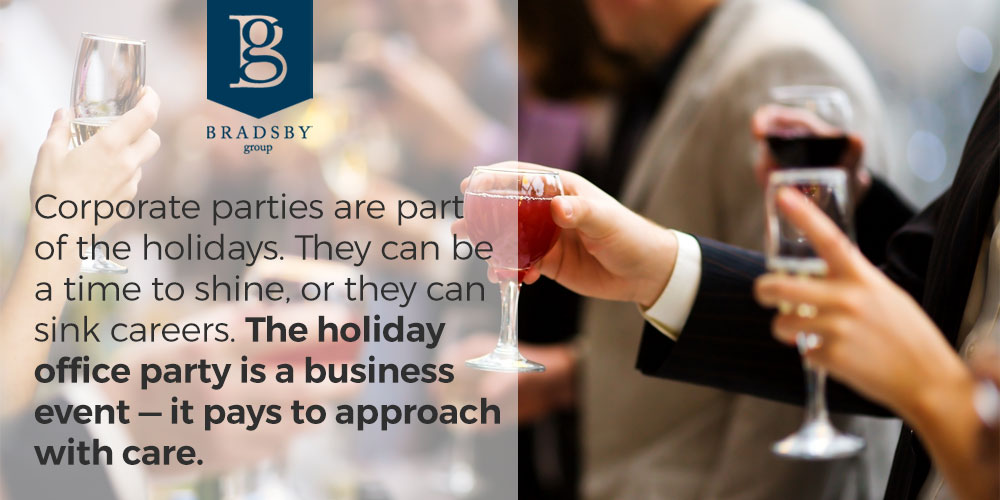 - Bradsby Group Corporate parties are part of the holidays. They can be a time to shine, or they can sink careers. The holiday office party is a business event — it pays to approach with care. - holiday office party etiquette