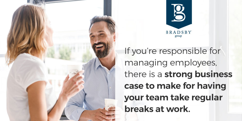 - Bradsby Group If you are responsible for managing employees, there is a strong business case to make for having your team take regular breaks at work.