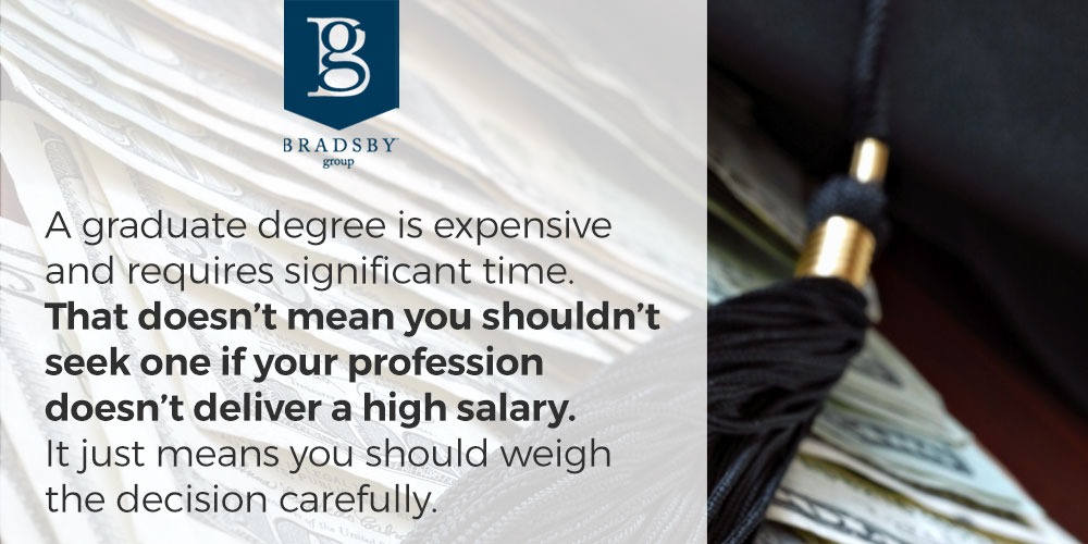 - Bradsby Group Is a master's degree worth it? A graduate degree is expensive and requires significant time. That doesn’t mean you shouldn’t seek one if your profession doesn’t deliver a high salary. It just means you should weigh the decision carefully.