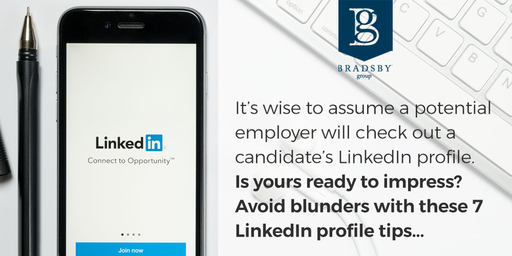 - Bradsby Group It’s wise to assume that a potential employer will check out a candidate’s LinkedIn profile. Is yours ready to impress? The LinkedIn profile is a key piece of professional branding. It’s one of the first things that rises to the top when someone Googles you, says Jasmine Sandler, digital marketing advisor and social media keynote speaker. It will enhance your professional identity or detract from it. The choice is yours. To avoid blunders, follow these LinkedIn profile tips.